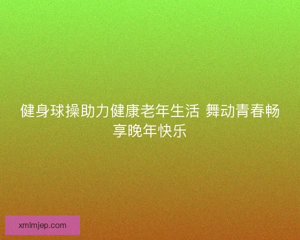 健身球操助力健康老年生活 舞动青春畅享晚年快乐