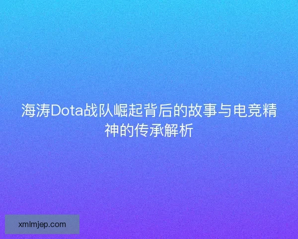 海涛Dota战队崛起背后的故事与电竞精神的传承解析
