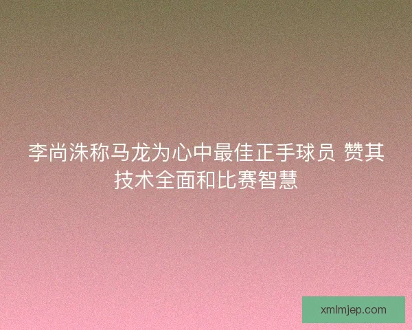 李尚洙称马龙为心中最佳正手球员 赞其技术全面和比赛智慧