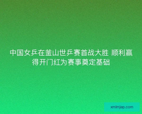中国女乒在釜山世乒赛首战大胜 顺利赢得开门红为赛事奠定基础