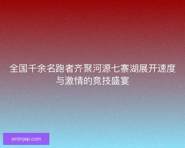 全国千余名跑者齐聚河源七寨湖展开速度与激情的竞技盛宴