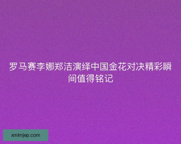 罗马赛李娜郑洁演绎中国金花对决精彩瞬间值得铭记