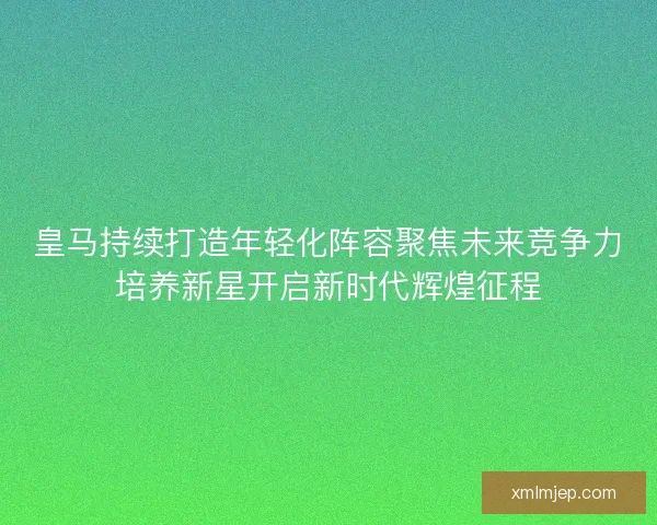 皇马持续打造年轻化阵容聚焦未来竞争力培养新星开启新时代辉煌征程