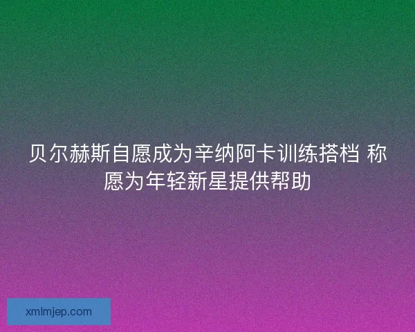 贝尔赫斯自愿成为辛纳阿卡训练搭档 称愿为年轻新星提供帮助